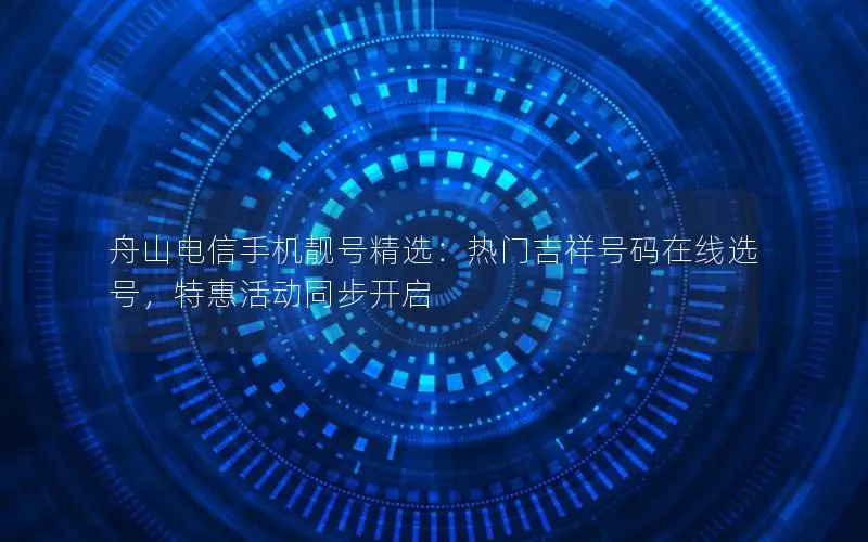 舟山电信手机靓号精选：热门吉祥号码在线选号，特惠活动同步开启