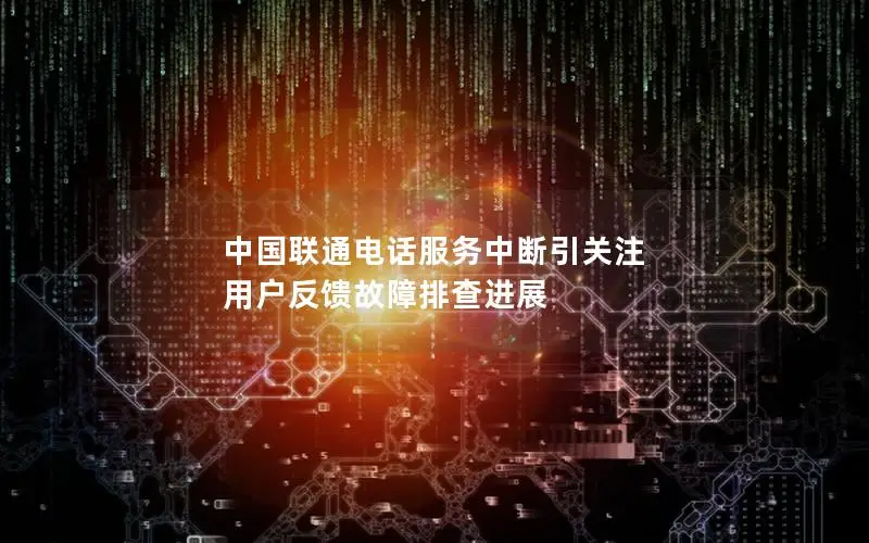 中国联通电话服务中断引关注 用户反馈故障排查进展