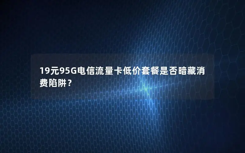 19元95G电信流量卡低价套餐是否暗藏消费陷阱？