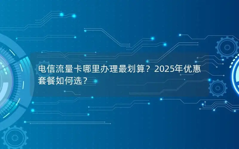 电信流量卡哪里办理最划算？2025年优惠套餐如何选？