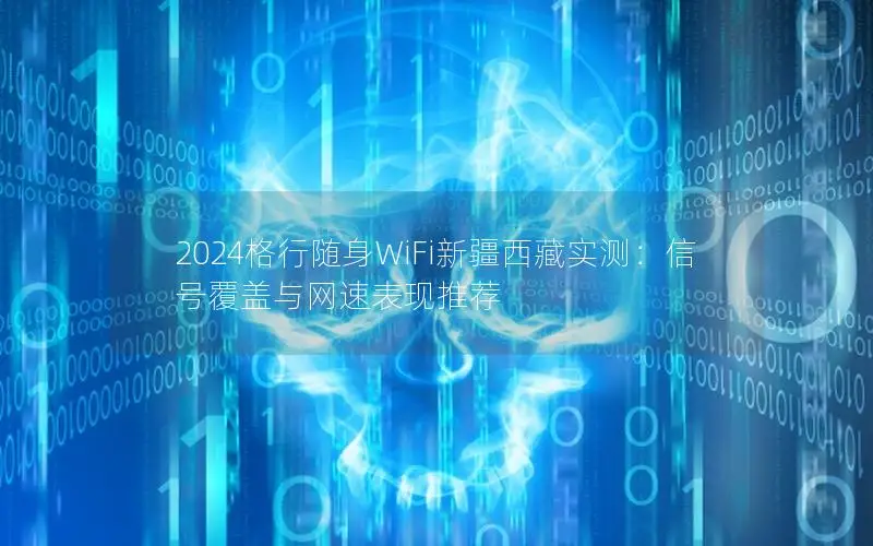 2024格行随身WiFi新疆西藏实测：信号覆盖与网速表现推荐