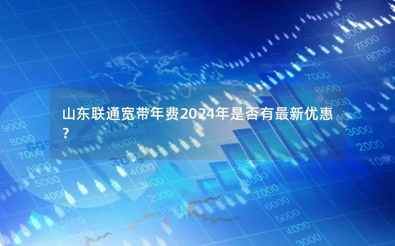 山东联通宽带年费2024年是否有最新优惠？