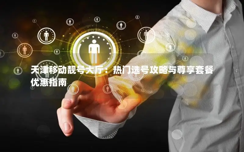 天津移动靓号大厅：热门选号攻略与尊享套餐优惠指南