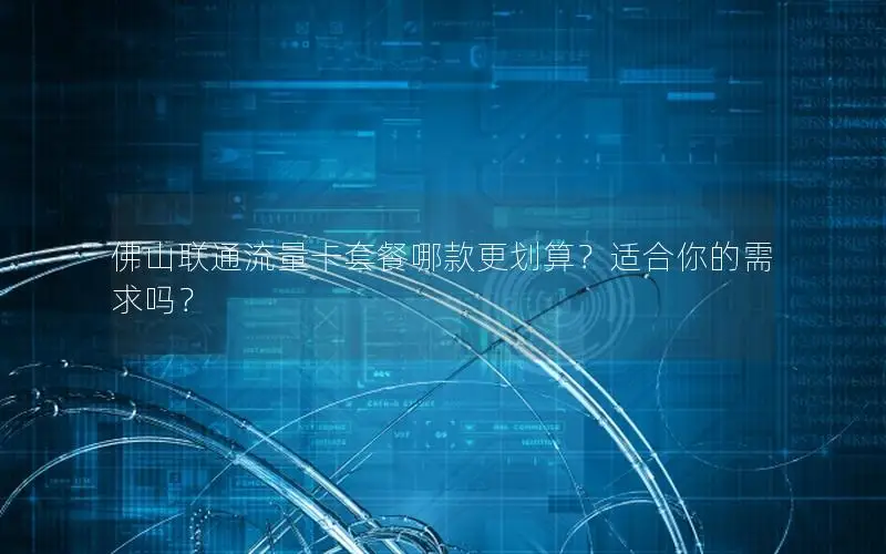 佛山联通流量卡套餐哪款更划算？适合你的需求吗？