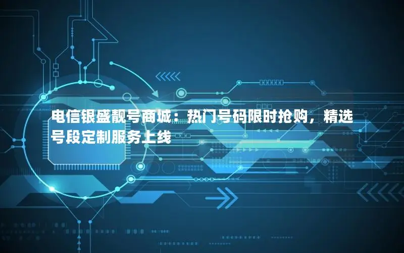 电信银盛靓号商城：热门号码限时抢购，精选号段定制服务上线
