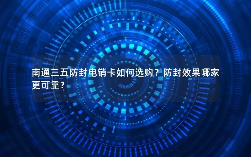 南通三五防封电销卡如何选购？防封效果哪家更可靠？