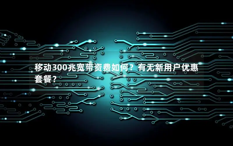 移动300兆宽带资费如何？有无新用户优惠套餐？