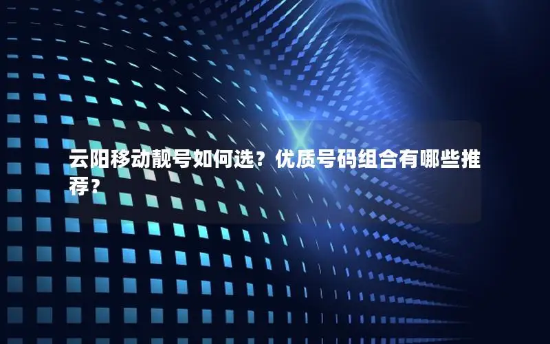 云阳移动靓号如何选？优质号码组合有哪些推荐？