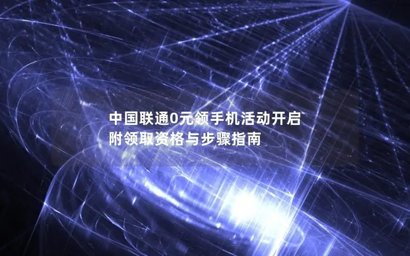 中国联通0元领手机活动开启 附领取资格与步骤指南
