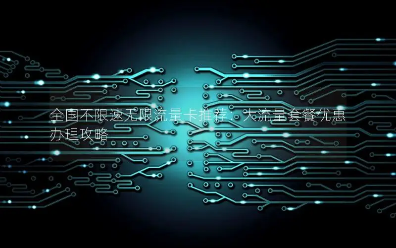 全国不限速无限流量卡推荐：大流量套餐优惠办理攻略