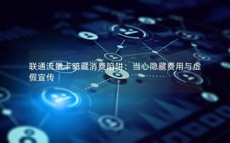 联通流量卡暗藏消费陷阱：当心隐藏费用与虚假宣传