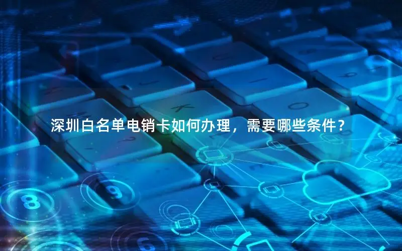 深圳白名单电销卡如何办理，需要哪些条件？