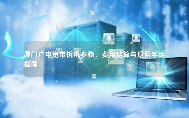 厦门广电宽带拆机步骤、费用结算与退网手续指南