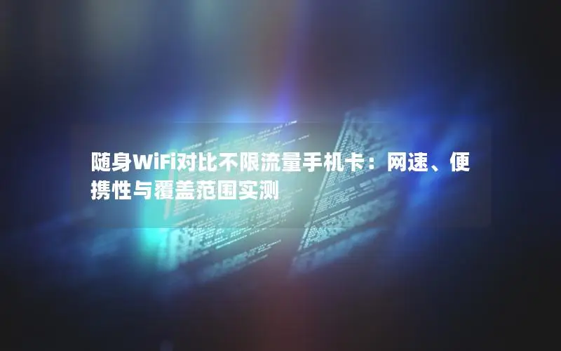 随身WiFi对比不限流量手机卡：网速、便携性与覆盖范围实测