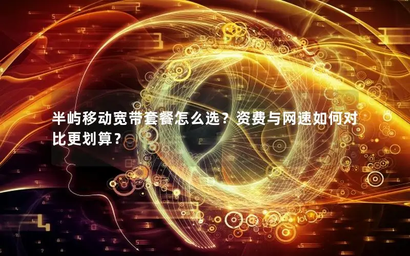 半屿移动宽带套餐怎么选？资费与网速如何对比更划算？
