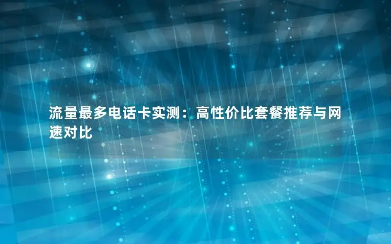 流量最多电话卡实测：高性价比套餐推荐与网速对比