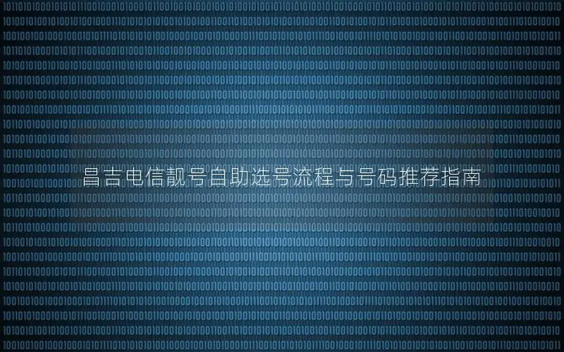 昌吉电信靓号自助选号流程与号码推荐指南