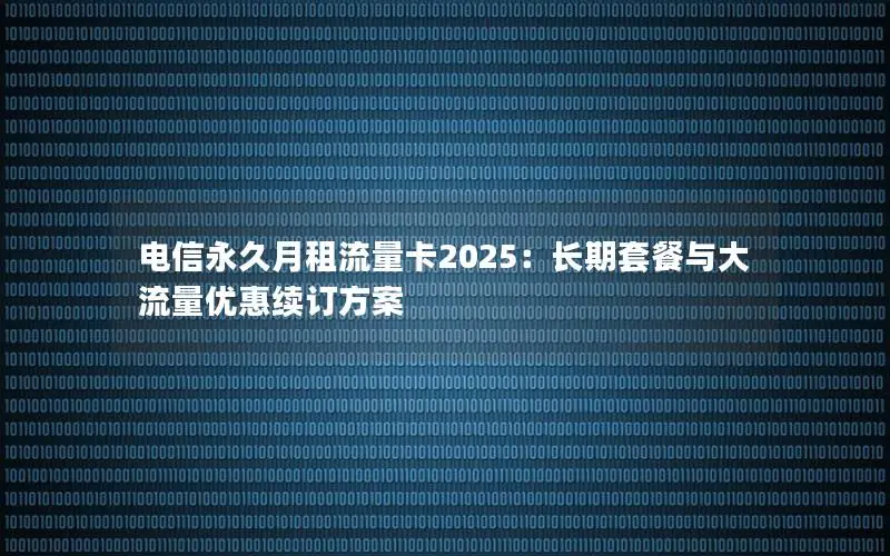 电信永久月租流量卡2025：长期套餐与大流量优惠续订方案