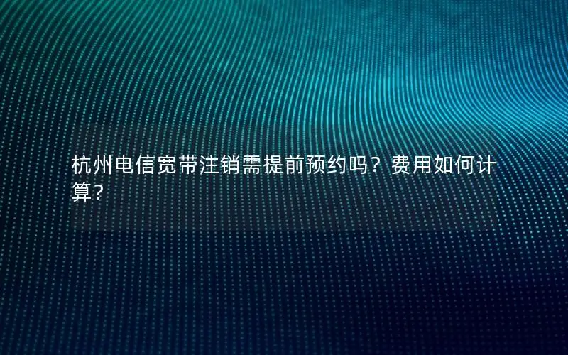 杭州电信宽带注销需提前预约吗？费用如何计算？