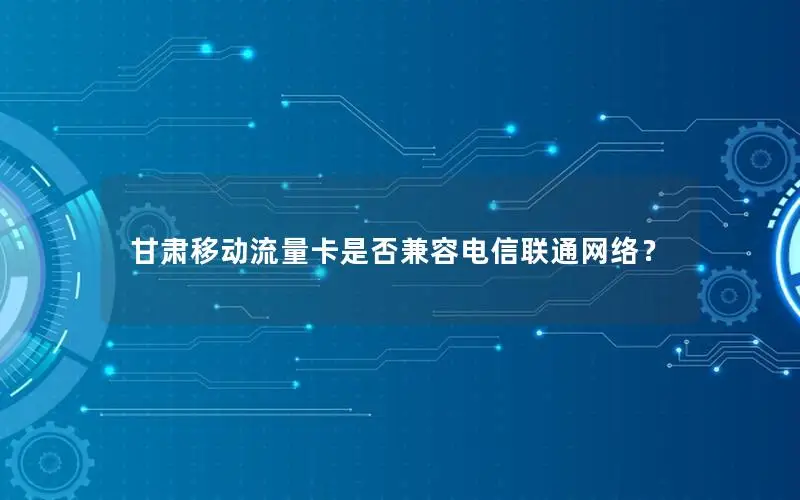 甘肃移动流量卡是否兼容电信联通网络？
