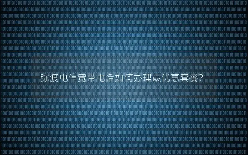 弥渡电信宽带电话如何办理最优惠套餐？