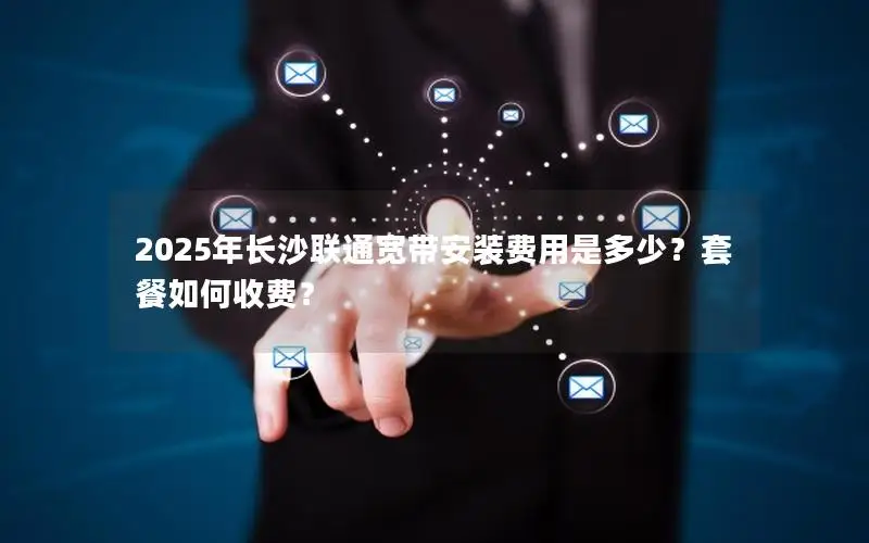 2025年长沙联通宽带安装费用是多少？套餐如何收费？