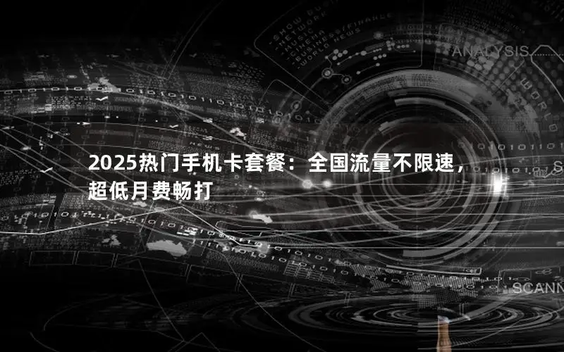 2025热门手机卡套餐：全国流量不限速，超低月费畅打
