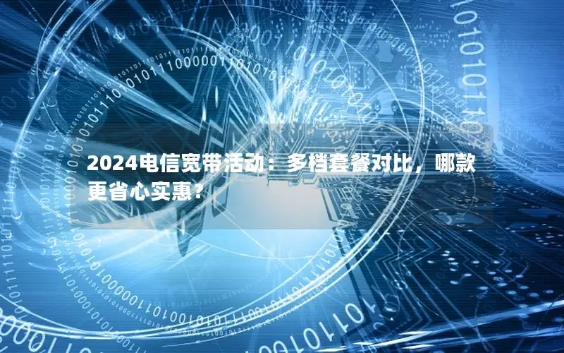 2024电信宽带活动：多档套餐对比，哪款更省心实惠？