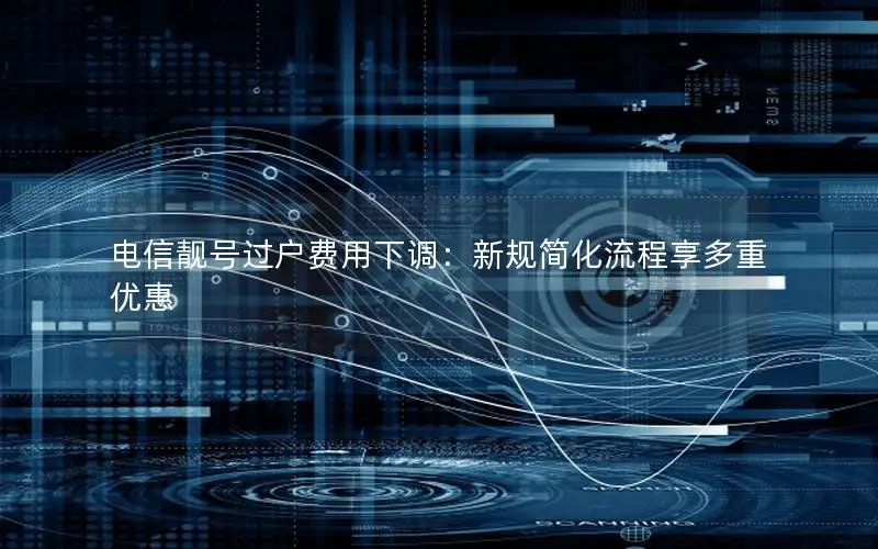 电信靓号过户费用下调：新规简化流程享多重优惠