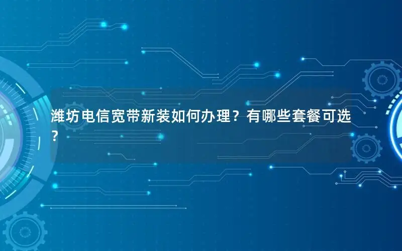 潍坊电信宽带新装如何办理？有哪些套餐可选？