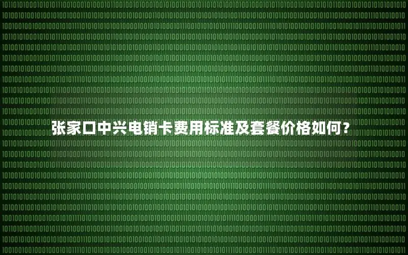 张家口中兴电销卡费用标准及套餐价格如何？