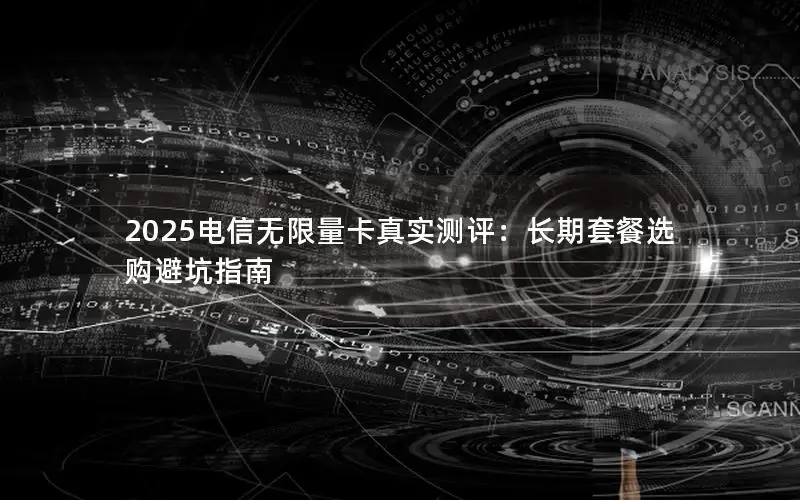 2025电信无限量卡真实测评：长期套餐选购避坑指南