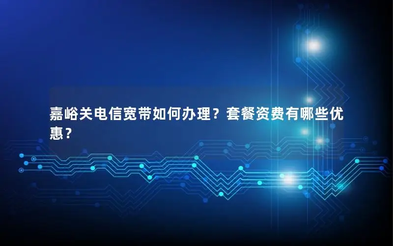 嘉峪关电信宽带如何办理？套餐资费有哪些优惠？