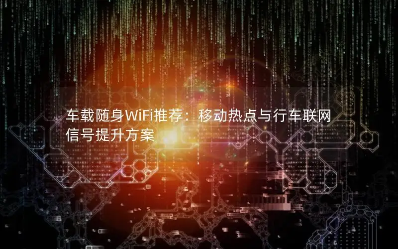 车载随身WiFi推荐：移动热点与行车联网信号提升方案