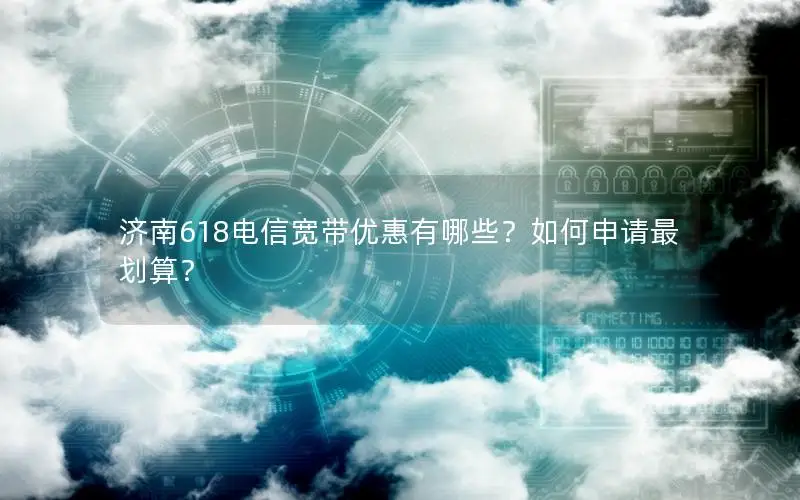 济南618电信宽带优惠有哪些？如何申请最划算？