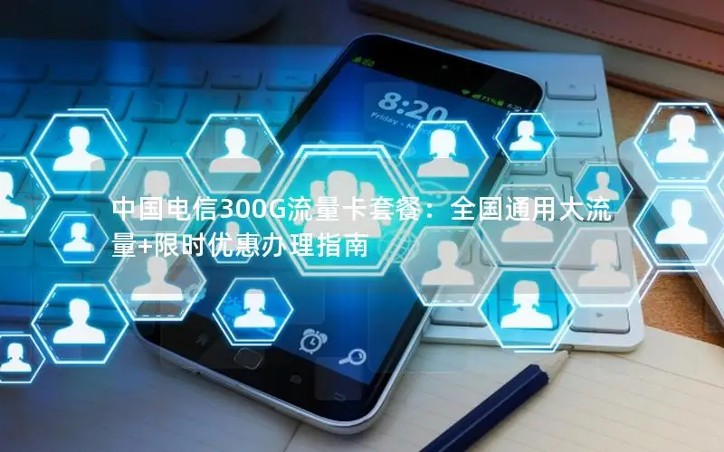 中国电信300G流量卡套餐：全国通用大流量+限时优惠办理指南