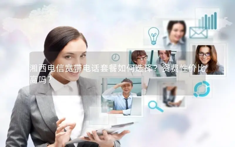 湘西电信宽带电话套餐如何选择？资费性价比高吗？