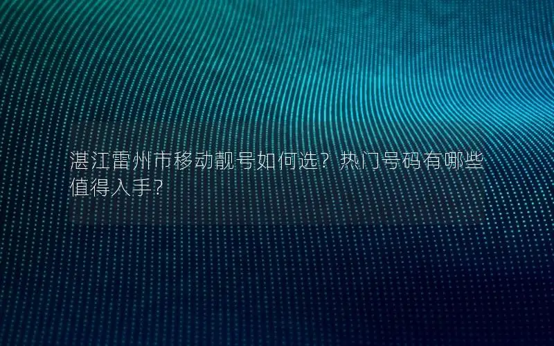 湛江雷州市移动靓号如何选？热门号码有哪些值得入手？