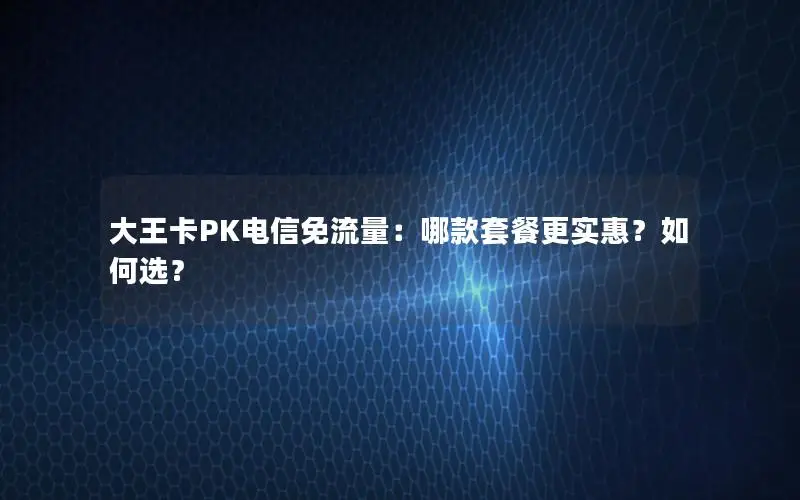 大王卡PK电信免流量：哪款套餐更实惠？如何选？