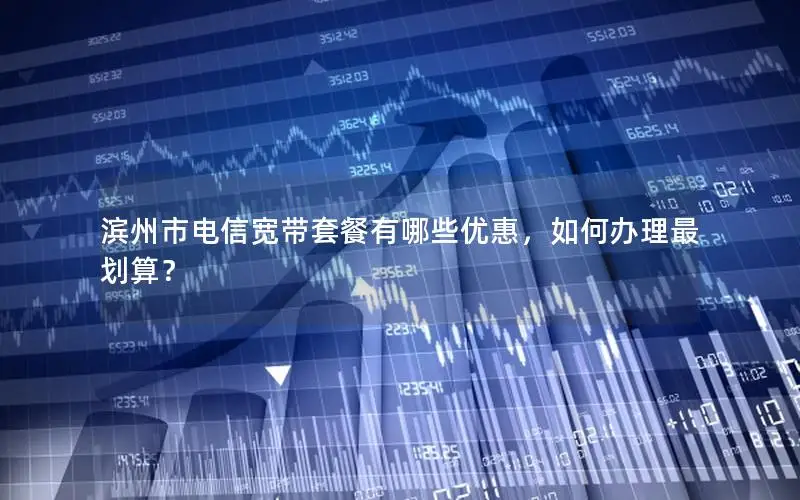 滨州市电信宽带套餐有哪些优惠，如何办理最划算？