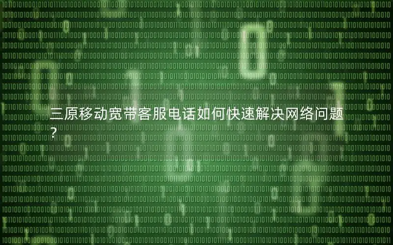 三原移动宽带客服电话如何快速解决网络问题？