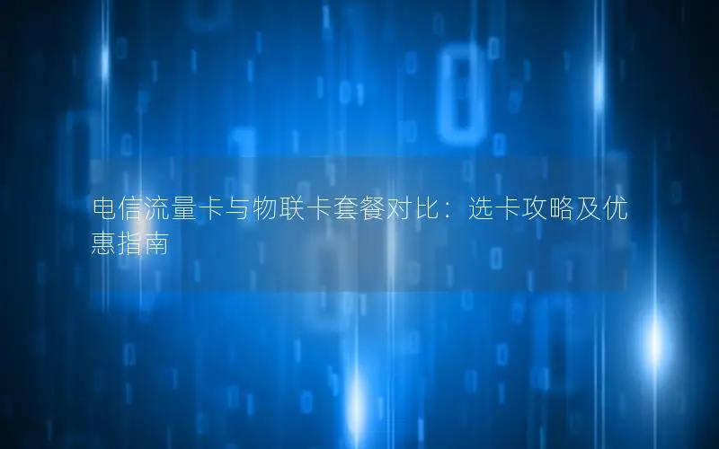 电信流量卡与物联卡套餐对比：选卡攻略及优惠指南