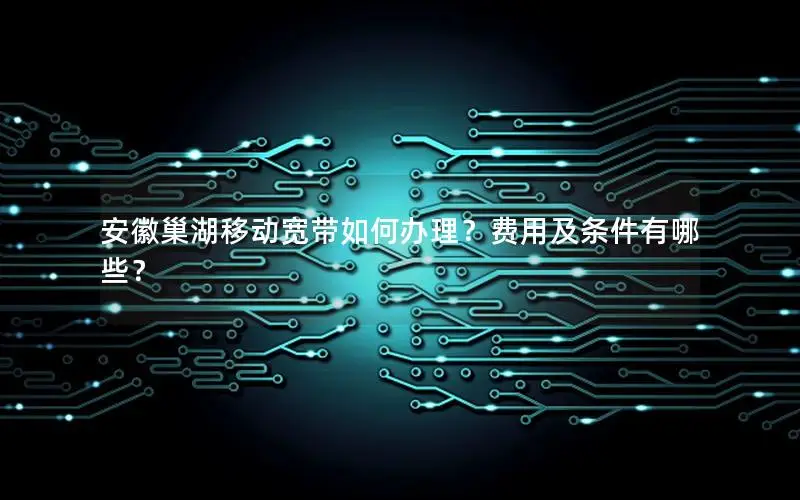 安徽巢湖移动宽带如何办理？费用及条件有哪些？