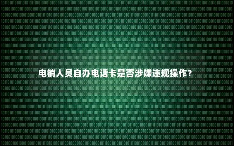 电销人员自办电话卡是否涉嫌违规操作？