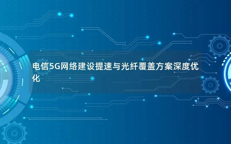 电信5G网络建设提速与光纤覆盖方案深度优化