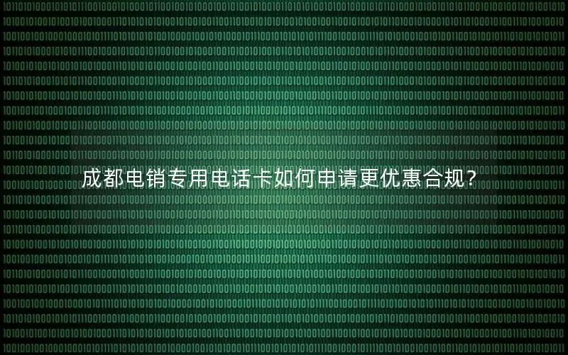 成都电销专用电话卡如何申请更优惠合规？