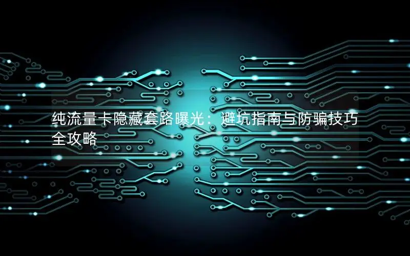 纯流量卡隐藏套路曝光：避坑指南与防骗技巧全攻略