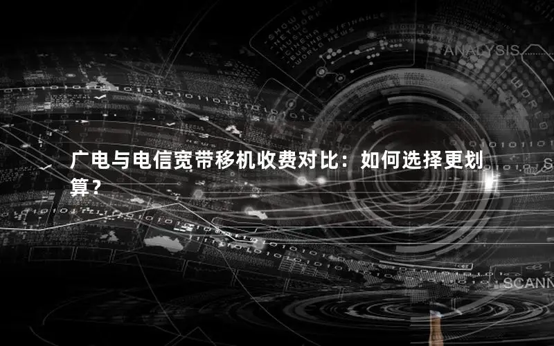广电与电信宽带移机收费对比：如何选择更划算？