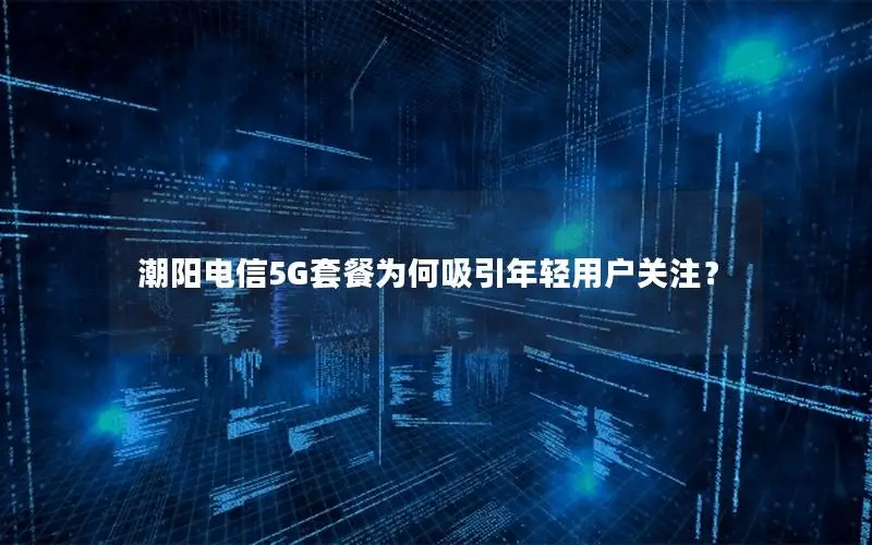 潮阳电信5G套餐为何吸引年轻用户关注？