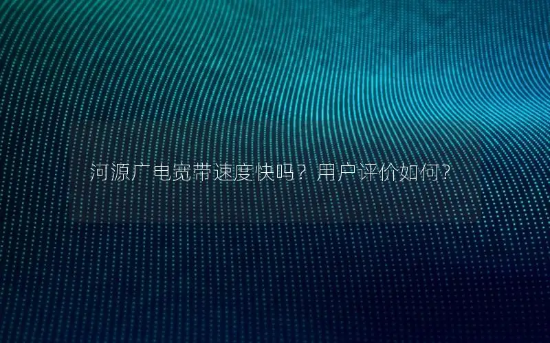 河源广电宽带速度快吗？用户评价如何？